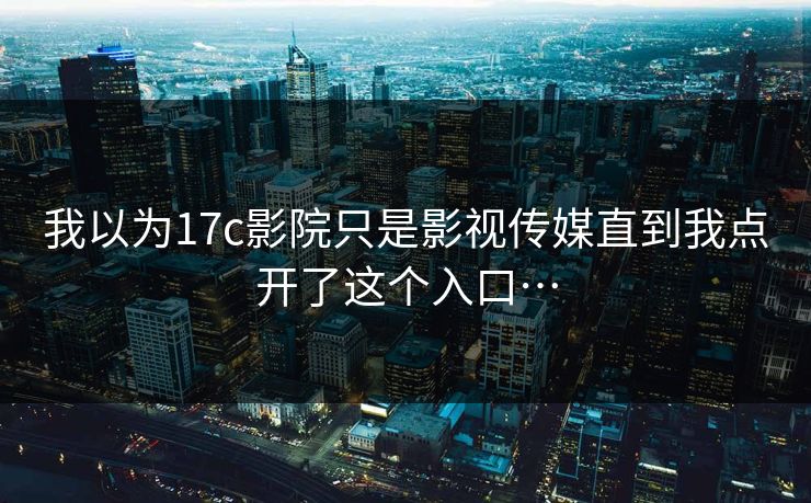 我以为17c影院只是影视传媒直到我点开了这个入口…