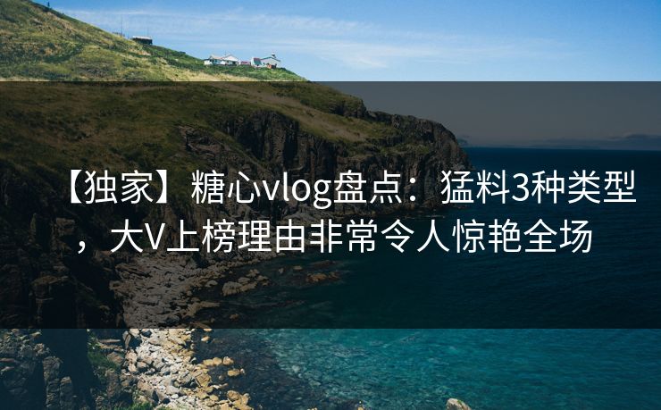 【独家】糖心vlog盘点：猛料3种类型，大V上榜理由非常令人惊艳全场