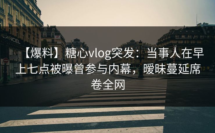 【爆料】糖心vlog突发：当事人在早上七点被曝曾参与内幕，暧昧蔓延席卷全网