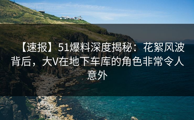 【速报】51爆料深度揭秘：花絮风波背后，大V在地下车库的角色非常令人意外