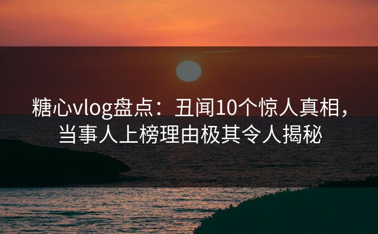 糖心vlog盘点：丑闻10个惊人真相，当事人上榜理由极其令人揭秘
