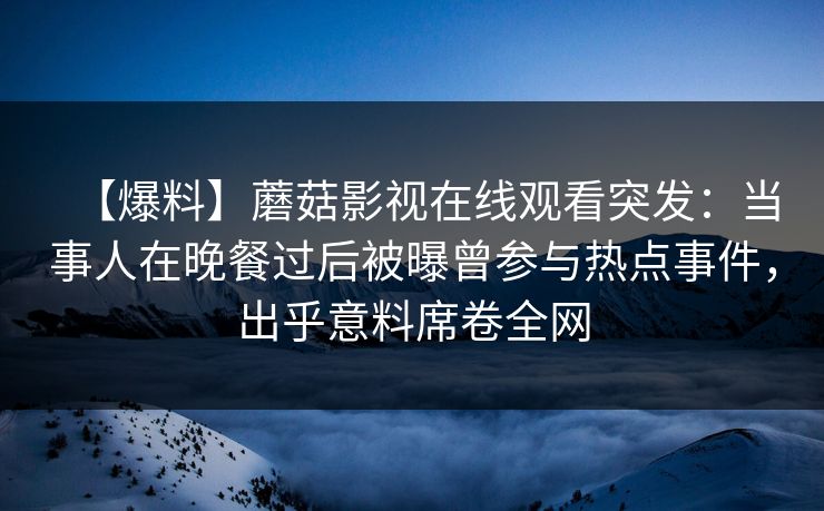 【爆料】蘑菇影视在线观看突发：当事人在晚餐过后被曝曾参与热点事件，出乎意料席卷全网