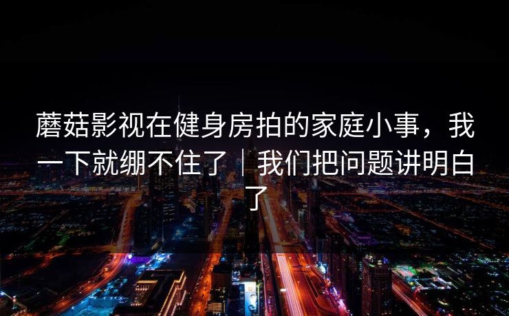 蘑菇影视在健身房拍的家庭小事，我一下就绷不住了｜我们把问题讲明白了