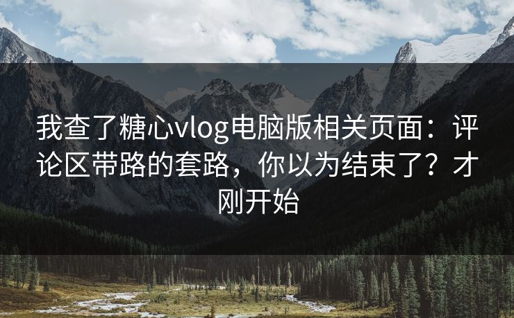 我查了糖心vlog电脑版相关页面：评论区带路的套路，你以为结束了？才刚开始
