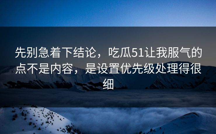 先别急着下结论，吃瓜51让我服气的点不是内容，是设置优先级处理得很细