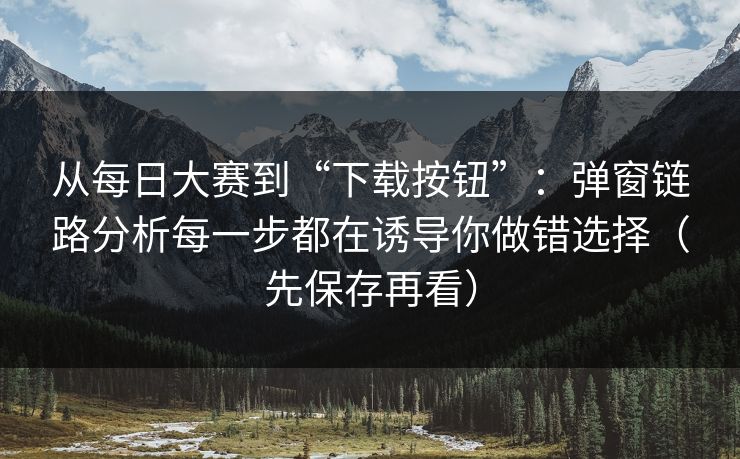 从每日大赛到“下载按钮”：弹窗链路分析每一步都在诱导你做错选择（先保存再看）