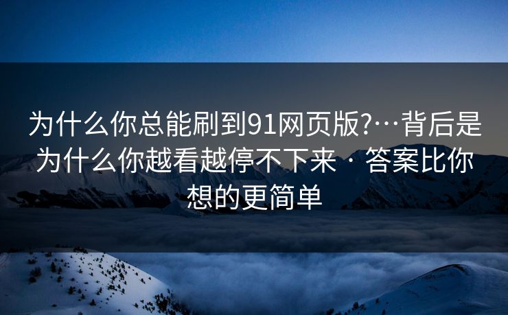 为什么你总能刷到91网页版?…背后是为什么你越看越停不下来 · 答案比你想的更简单