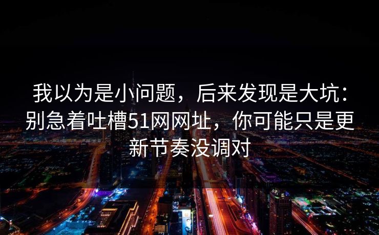 我以为是小问题，后来发现是大坑：别急着吐槽51网网址，你可能只是更新节奏没调对