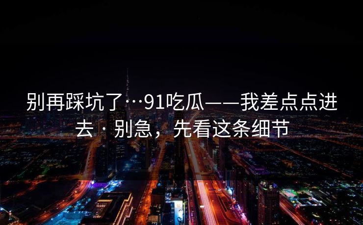 别再踩坑了…91吃瓜——我差点点进去 · 别急，先看这条细节