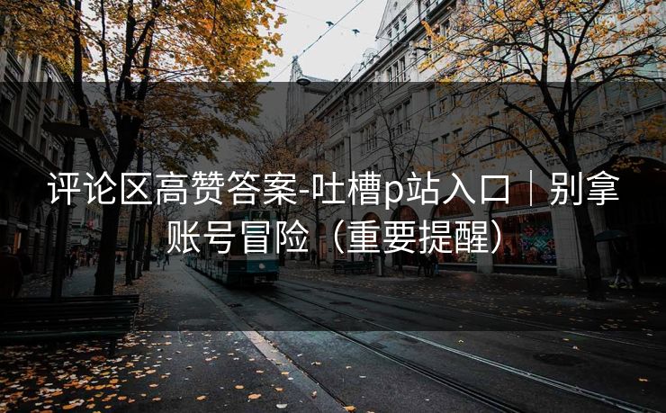 评论区高赞答案-吐槽p站入口｜别拿账号冒险（重要提醒）