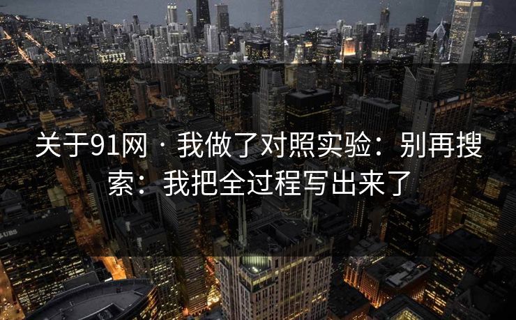 关于91网 · 我做了对照实验：别再搜索：我把全过程写出来了