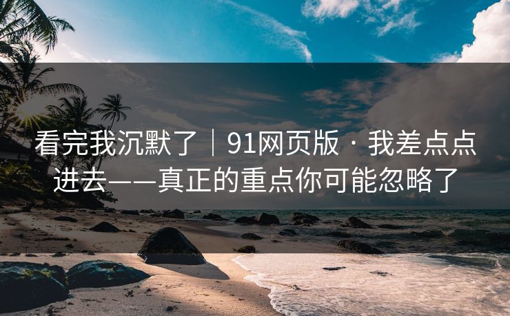 看完我沉默了｜91网页版 · 我差点点进去——真正的重点你可能忽略了