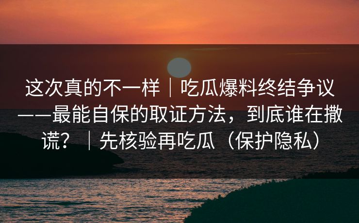 这次真的不一样｜吃瓜爆料终结争议——最能自保的取证方法，到底谁在撒谎？｜先核验再吃瓜（保护隐私）